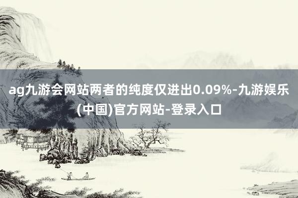 ag九游会网站两者的纯度仅进出0.09%-九游娱乐(中国)官方网站-登录入口