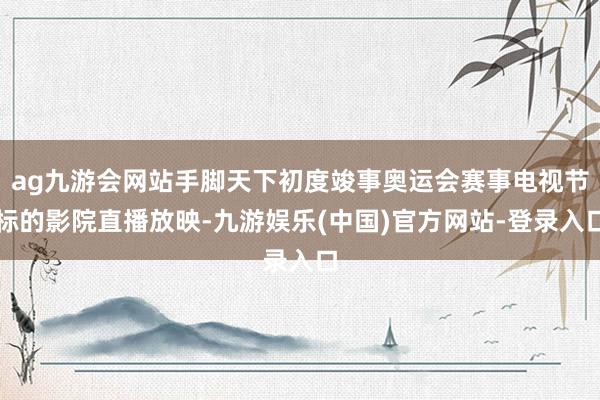 ag九游会网站手脚天下初度竣事奥运会赛事电视节标的影院直播放映-九游娱乐(中国)官方网站-登录入口