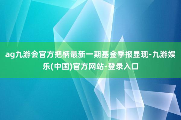 ag九游会官方把柄最新一期基金季报显现-九游娱乐(中国)官方网站-登录入口