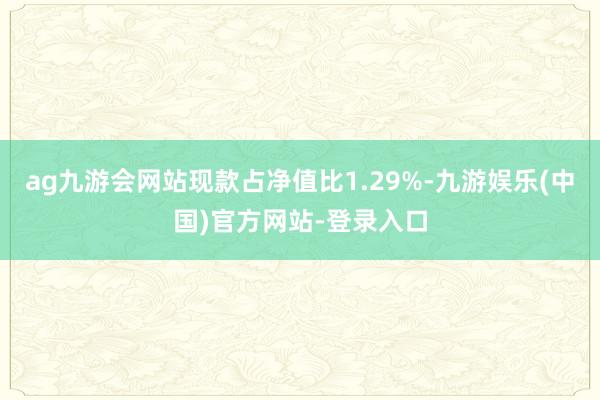 ag九游会网站现款占净值比1.29%-九游娱乐(中国)官方网站-登录入口