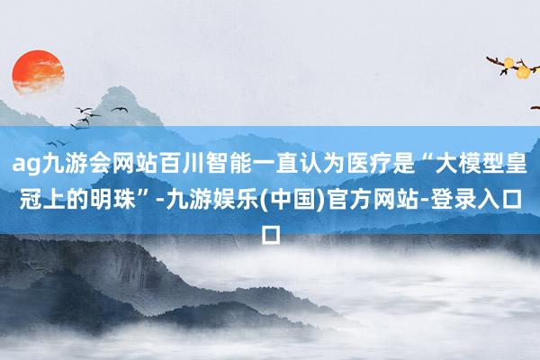 ag九游会网站百川智能一直认为医疗是“大模型皇冠上的明珠”-九游娱乐(中国)官方网站-登录入口