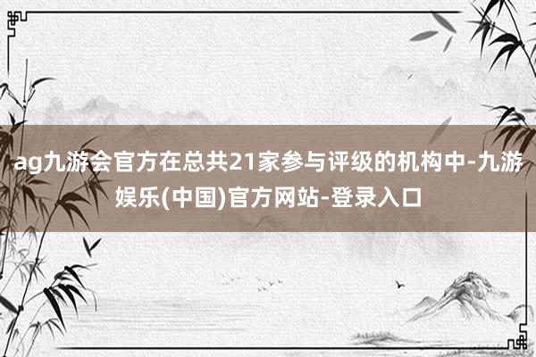 ag九游会官方在总共21家参与评级的机构中-九游娱乐(中国)官方网站-登录入口