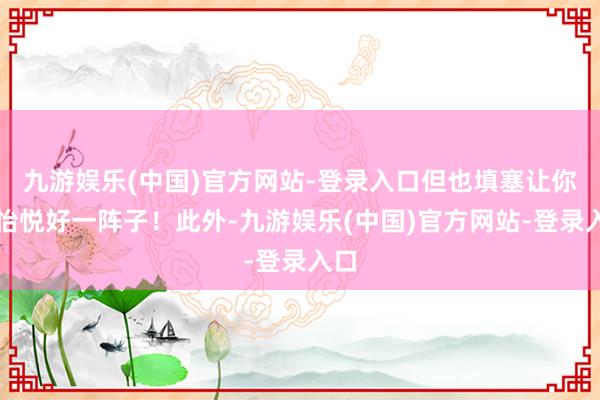 九游娱乐(中国)官方网站-登录入口但也填塞让你们怡悦好一阵子！此外-九游娱乐(中国)官方网站-登录入口