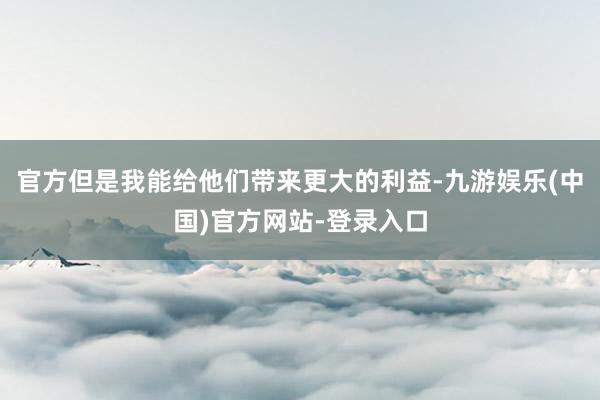 官方但是我能给他们带来更大的利益-九游娱乐(中国)官方网站-登录入口