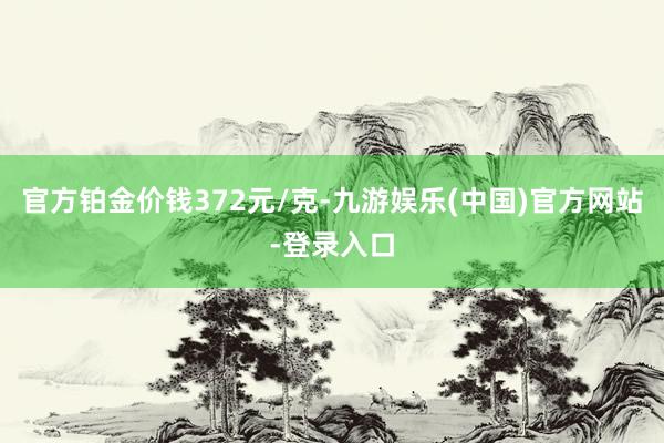 官方铂金价钱372元/克-九游娱乐(中国)官方网站-登录入口