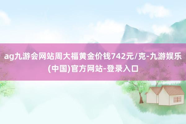 ag九游会网站周大福黄金价钱742元/克-九游娱乐(中国)官方网站-登录入口