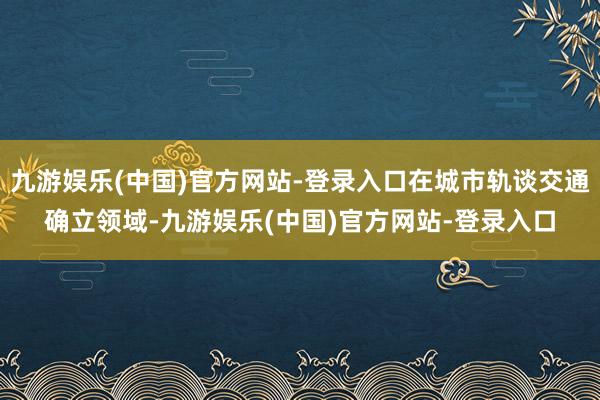 九游娱乐(中国)官方网站-登录入口在城市轨谈交通确立领域-九游娱乐(中国)官方网站-登录入口