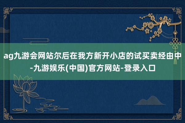 ag九游会网站尔后在我方新开小店的试买卖经由中-九游娱乐(中国)官方网站-登录入口