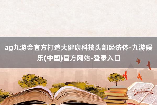 ag九游会官方打造大健康科技头部经济体-九游娱乐(中国)官方网站-登录入口