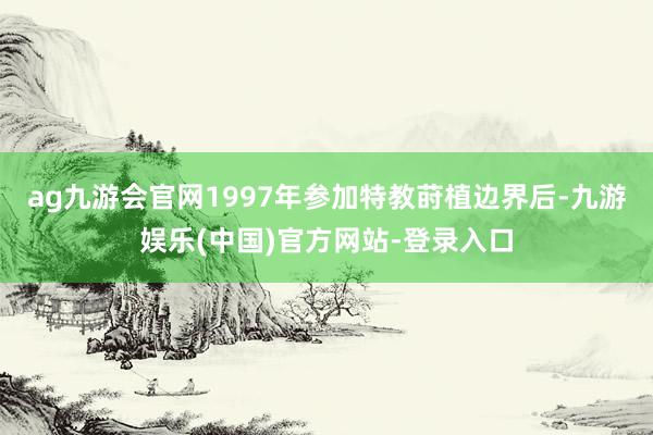 ag九游会官网1997年参加特教莳植边界后-九游娱乐(中国)官方网站-登录入口