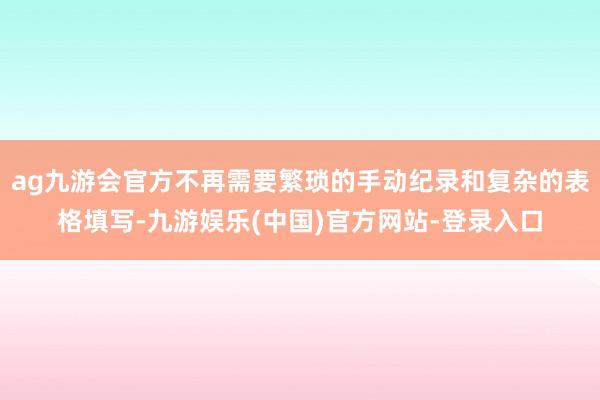 ag九游会官方不再需要繁琐的手动纪录和复杂的表格填写-九游娱乐(中国)官方网站-登录入口