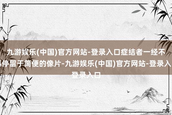 九游娱乐(中国)官方网站-登录入口症结者一经不再停留于简便的像片-九游娱乐(中国)官方网站-登录入口