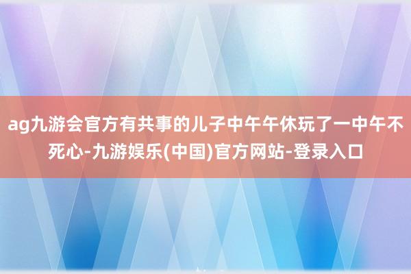 ag九游会官方有共事的儿子中午午休玩了一中午不死心-九游娱乐(中国)官方网站-登录入口