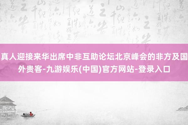 真人迎接来华出席中非互助论坛北京峰会的非方及国外贵客-九游娱乐(中国)官方网站-登录入口