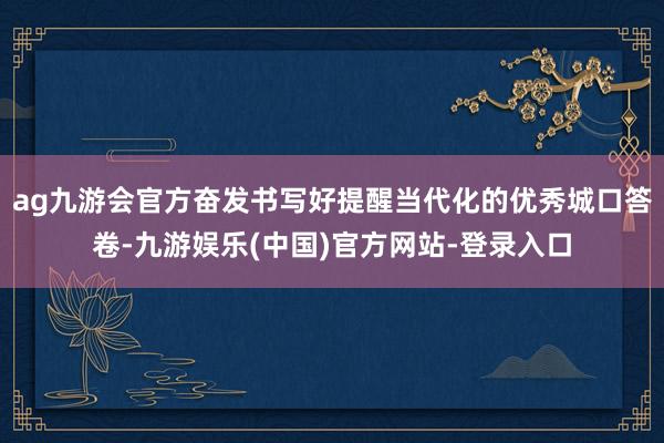 ag九游会官方奋发书写好提醒当代化的优秀城口答卷-九游娱乐(中国)官方网站-登录入口