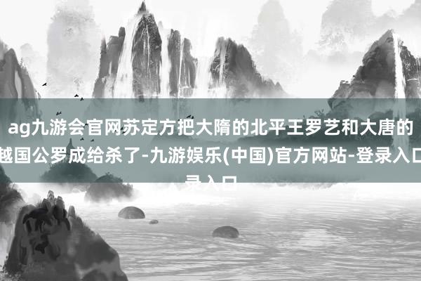 ag九游会官网苏定方把大隋的北平王罗艺和大唐的越国公罗成给杀了-九游娱乐(中国)官方网站-登录入口