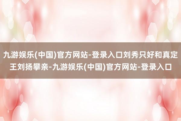 九游娱乐(中国)官方网站-登录入口刘秀只好和真定王刘扬攀亲-九游娱乐(中国)官方网站-登录入口