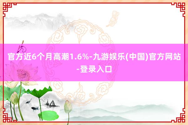 官方近6个月高潮1.6%-九游娱乐(中国)官方网站-登录入口