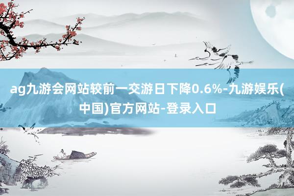 ag九游会网站较前一交游日下降0.6%-九游娱乐(中国)官方网站-登录入口