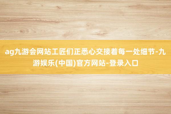 ag九游会网站工匠们正悉心交接着每一处细节-九游娱乐(中国)官方网站-登录入口