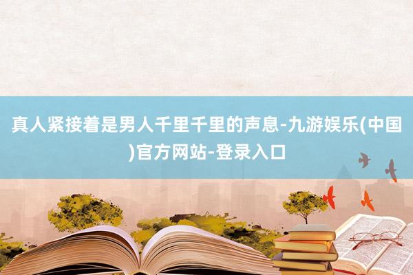 真人紧接着是男人千里千里的声息-九游娱乐(中国)官方网站-登录入口