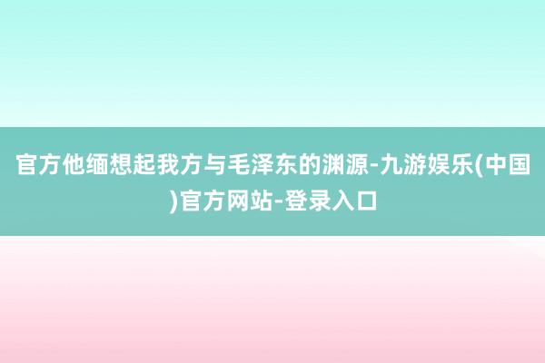 官方他缅想起我方与毛泽东的渊源-九游娱乐(中国)官方网站-登录入口