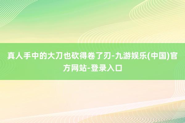 真人手中的大刀也砍得卷了刃-九游娱乐(中国)官方网站-登录入口