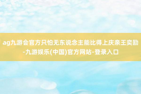 ag九游会官方只怕无东说念主能比得上庆亲王奕劻-九游娱乐(中国)官方网站-登录入口