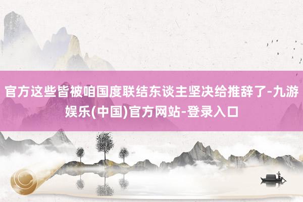 官方这些皆被咱国度联结东谈主坚决给推辞了-九游娱乐(中国)官方网站-登录入口