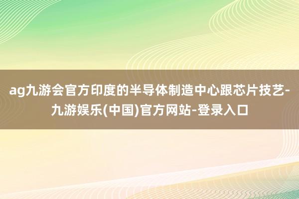 ag九游会官方印度的半导体制造中心跟芯片技艺-九游娱乐(中国)官方网站-登录入口