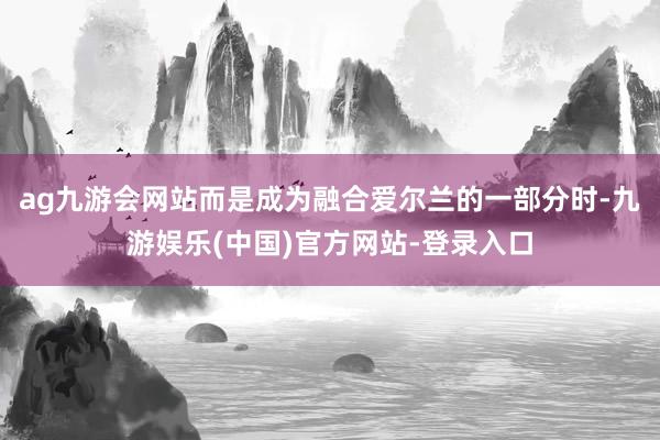 ag九游会网站而是成为融合爱尔兰的一部分时-九游娱乐(中国)官方网站-登录入口