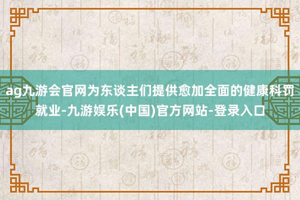 ag九游会官网为东谈主们提供愈加全面的健康科罚就业-九游娱乐(中国)官方网站-登录入口