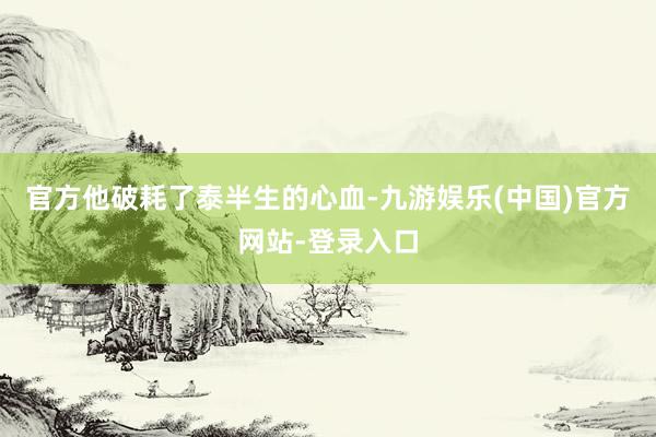 官方他破耗了泰半生的心血-九游娱乐(中国)官方网站-登录入口