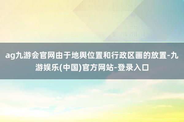 ag九游会官网由于地舆位置和行政区画的放置-九游娱乐(中国)官方网站-登录入口