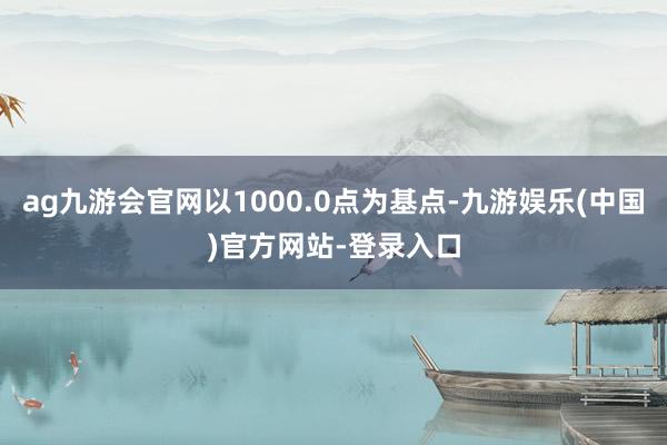 ag九游会官网以1000.0点为基点-九游娱乐(中国)官方网站-登录入口