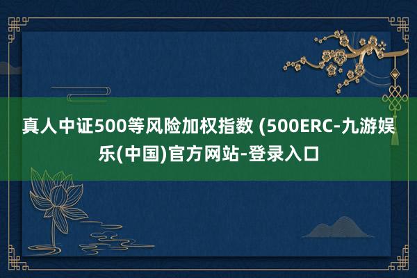 真人中证500等风险加权指数 (500ERC-九游娱乐(中国)官方网站-登录入口