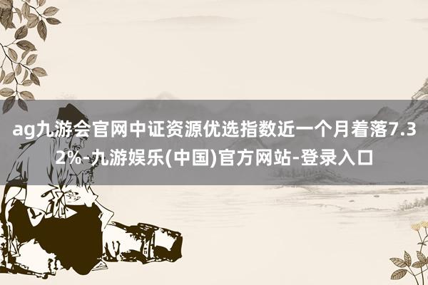 ag九游会官网中证资源优选指数近一个月着落7.32%-九游娱乐(中国)官方网站-登录入口