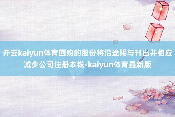 开云kaiyun体育回购的股份将沿途赐与刊出并相应减少公司注册本钱-kaiyun体育最新版