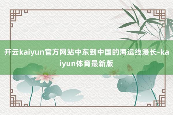 开云kaiyun官方网站中东到中国的海运线漫长-kaiyun体育最新版