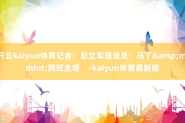 开云kaiyun体育记者：彭立军报谈员：马丁&middot;姆班圭塔    -kaiyun体育最新版