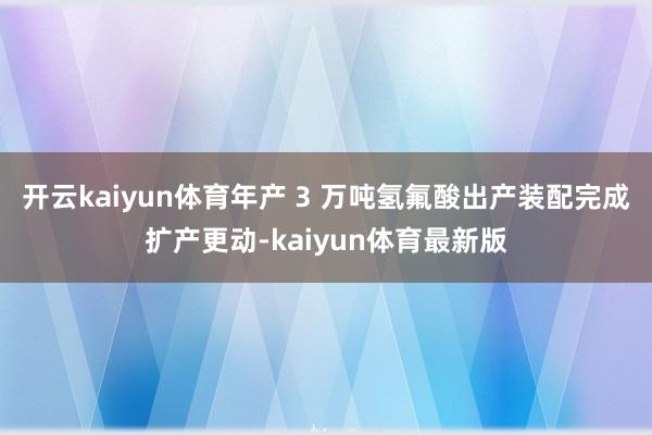 开云kaiyun体育年产 3 万吨氢氟酸出产装配完成扩产更动-kaiyun体育最新版