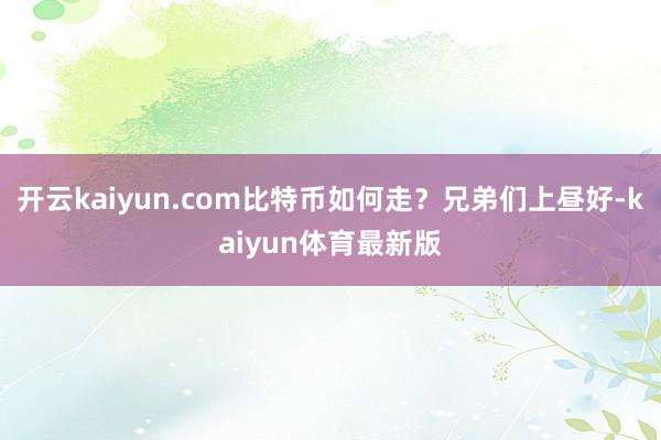 开云kaiyun.com比特币如何走？兄弟们上昼好-kaiyun体育最新版