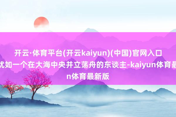 开云·体育平台(开云kaiyun)(中国)官网入口登录犹如一个在大海中央并立荡舟的东谈主-kaiyun体育最新版