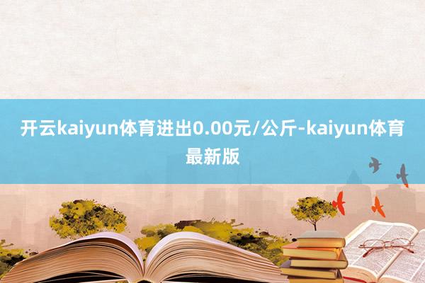 开云kaiyun体育进出0.00元/公斤-kaiyun体育最新版