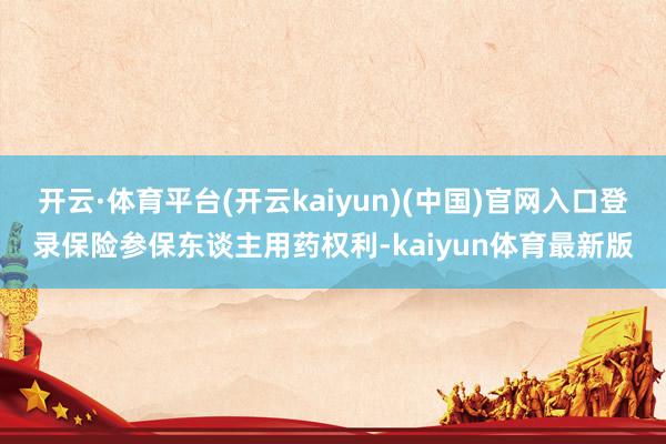 开云·体育平台(开云kaiyun)(中国)官网入口登录保险参保东谈主用药权利-kaiyun体育最新版