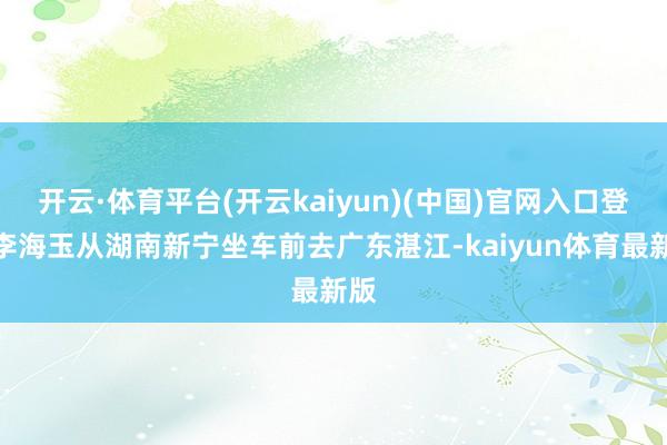 开云·体育平台(开云kaiyun)(中国)官网入口登录李海玉从湖南新宁坐车前去广东湛江-kaiyun体育最新版