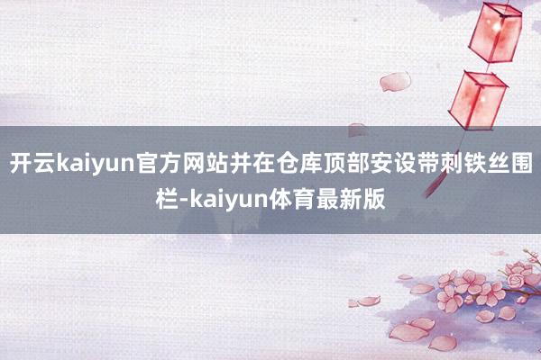 开云kaiyun官方网站并在仓库顶部安设带刺铁丝围栏-kaiyun体育最新版