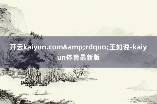 开云kaiyun.com&rdquo;王如说-kaiyun体育最新版