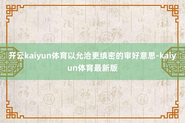 开云kaiyun体育以允洽更缜密的审好意思-kaiyun体育最新版