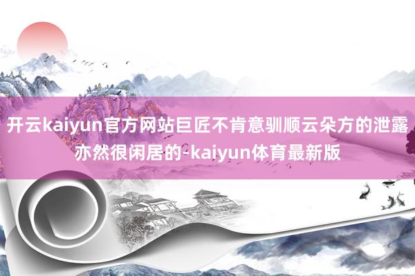 开云kaiyun官方网站巨匠不肯意驯顺云朵方的泄露亦然很闲居的-kaiyun体育最新版